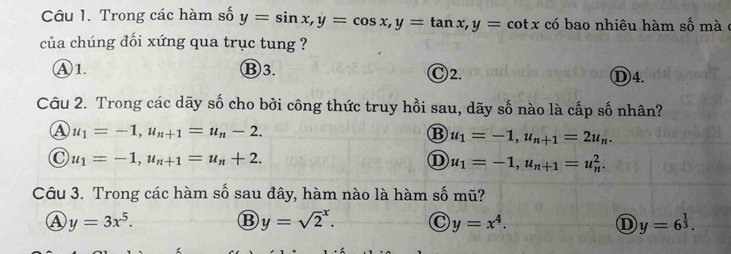 Trong các hàm số y=sin x, y=cos x, y=tan x, y=cot x có bao nhiêu hàm số mà ở
của chúng đối xứng qua trục tung ?
Ⓐ1. Ⓑ3. Ⓒ2.
D4.
Câu 2. Trong các dãy số cho bởi công thức truy hồi sau, dãy số nào là cấp số nhân?
u_1=-1, u_n+1=u_n-2.
B u_1=-1, u_n+1=2u_n.
C u_1=-1, u_n+1=u_n+2.
D u_1=-1, u_n+1=u_n^(2. 
Câu 3. Trong các hàm số sau đây, hàm nào là hàm số mũ?
Ⓐ y=3x^5).
B y=sqrt 2^(x.
C y=x^4).
D y=6^(frac 1)3.