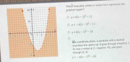 Whictf ioquality vetten in vertes form ropresents the
grajhad regien'?
y<4(x-1)^2=11
p
y<4(x-1)^2-16
Sts poentinae plase, a perabola witha dashoe
kowndary line opens us. It goes through (negative "I
0L has a sorex at [1. regalins 15), and goes
theaugh P.∈fty
y