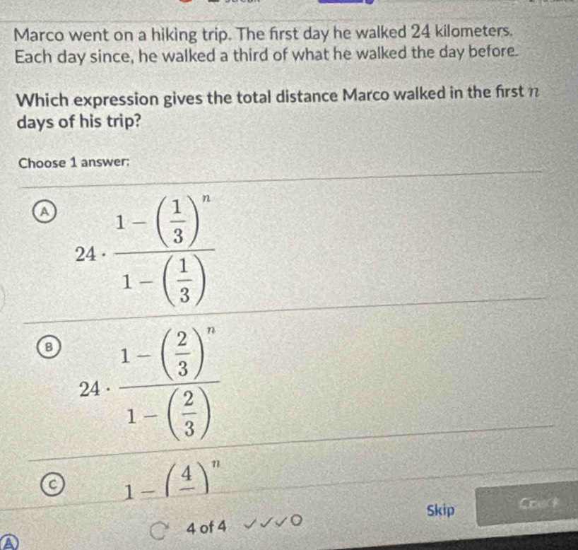 Marco went on a hiking trip. The first day he walked 24 kilometers.
Each day since, he walked a third of what he walked the day before.
Which expression gives the total distance Marco walked in the first n
days of his trip?
Choose 1 answer:
a frac 1-( 1/3 )^n1-( 1/3 )
24
8 frac 1-beginpmatrix  2/3 end(pmatrix)^n1-beginpmatrix  2/3 endpmatrix 
24 ·
C 1-(frac 4)^n
Skip Coe
4 of 4 OC
A