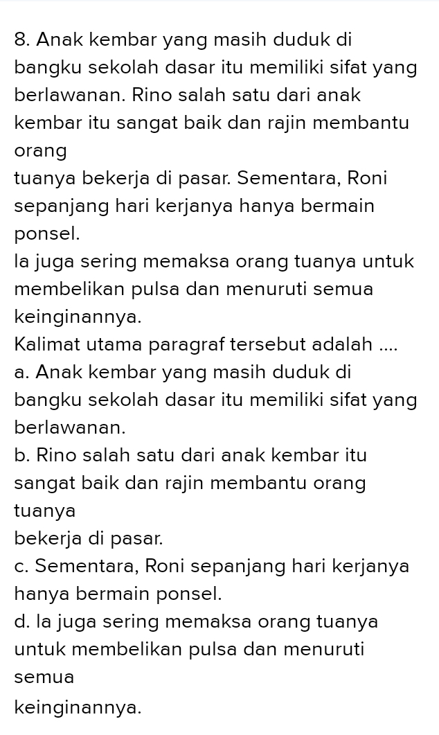 Anak kembar yang masih duduk di
bangku sekolah dasar itu memiliki sifat yang
berlawanan. Rino salah satu dari anak
kembar itu sangat baik dan rajin membantu
orang
tuanya bekerja di pasar. Sementara, Roni
sepanjang hari kerjanya hanya bermain
ponsel.
la juga sering memaksa orang tuanya untuk
membelikan pulsa dan menuruti semua
keinginannya.
Kalimat utama paragraf tersebut adalah ....
a. Anak kembar yang masih duduk di
bangku sekolah dasar itu memiliki sifat yang
berlawanan.
b. Rino salah satu dari anak kembar itu
sangat baik dan rajin membantu orang
tuanya
bekerja di pasar.
c. Sementara, Roni sepanjang hari kerjanya
hanya bermain ponsel.
d. la juga sering memaksa orang tuanya
untuk membelikan pulsa dan menuruti
semua
keinginannya.