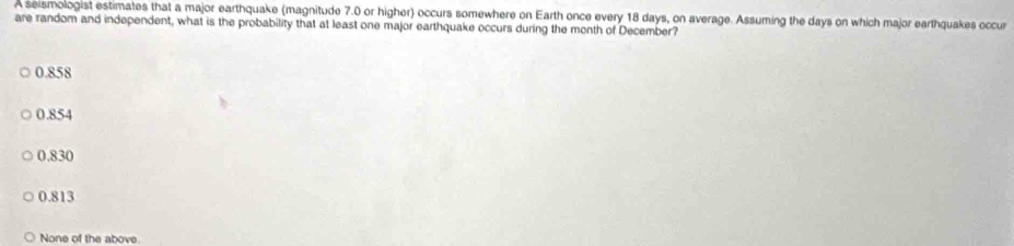 A seismologist estimates that a major earthquake (magnitude 7.0 or higher) occurs somewhere on Earth once every 18 days, on average. Assuming the days on which major earthquakes occur
are random and independent, what is the probability that at least one major earthquake occurs during the month of December?
0.858
0.854
0.830
0.813
None of the above.