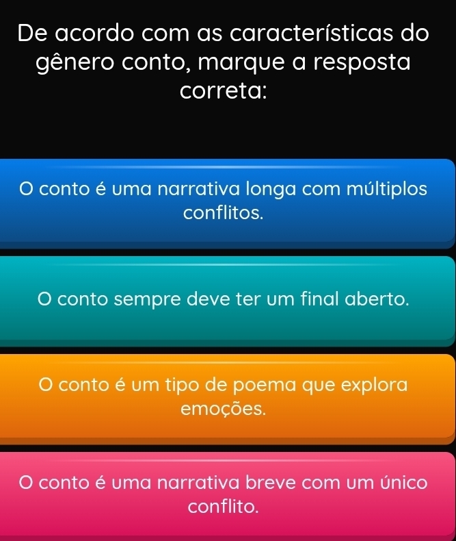 De acordo com as características do
gênero conto, marque a resposta
correta:
conto é uma narrativa longa com múltiplos
conflitos.
conto sempre deve ter um final aberto.
conto é um tipo de poema que explora
emoções.
conto é uma narrativa breve com um único
conflito.