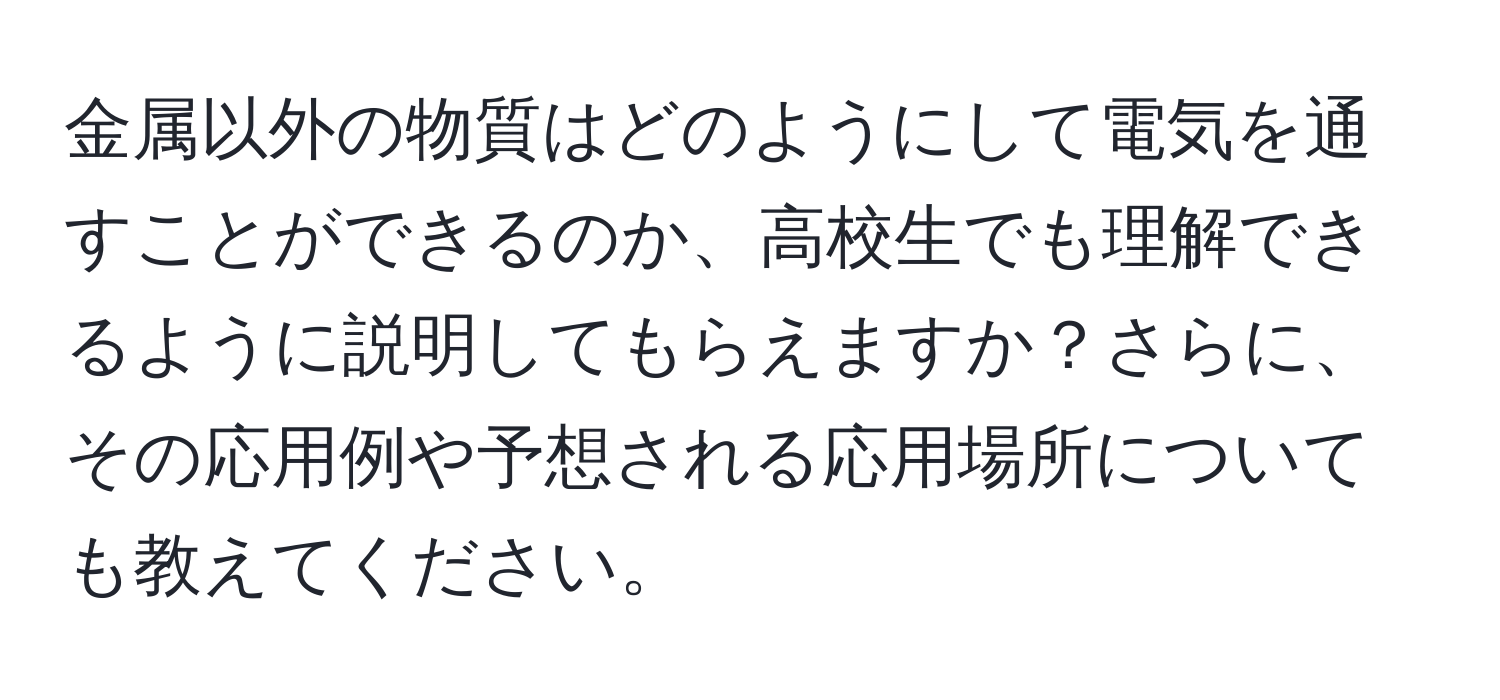 金属以外の物質はどのようにして電気を通すことができるのか、高校生でも理解できるように説明してもらえますか？さらに、その応用例や予想される応用場所についても教えてください。