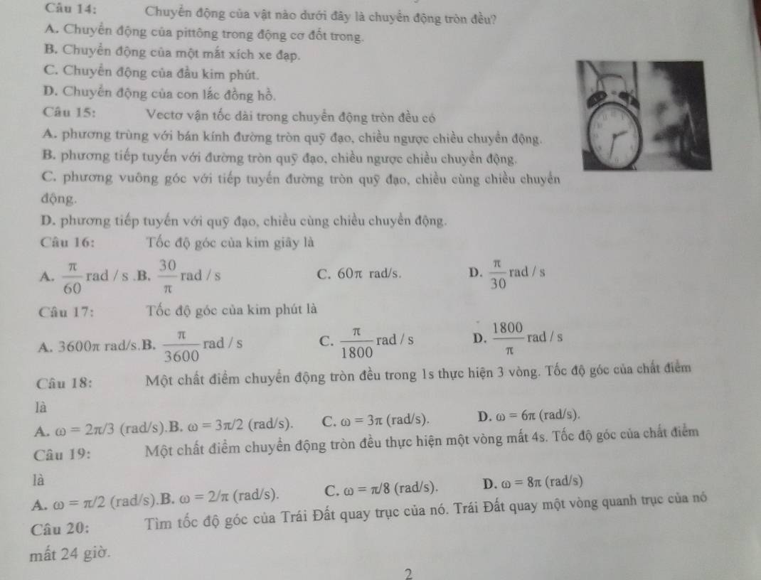 Chuyển động của vật nào dưới đây là chuyển động tròn đều?
A. Chuyển động của pittông trong động cơ đốt trong.
B. Chuyển động của một mắt xích xe đạp.
C. Chuyển động của đầu kim phút.
D. Chuyển động của con lắc đồng hồ.
Câu 15: Vectơ vận tốc dài trong chuyển động tròn đều có
A. phương trùng với bán kính đường tròn quỹ đạo, chiều ngược chiều chuyền động.
B. phương tiếp tuyến với đường tròn quỹ đạo, chiều ngược chiều chuyển động.
C. phương vuông góc với tiếp tuyến đường tròn quỹ đạo, chiều cùng chiều chuyển
động.
D. phương tiếp tuyến với quỹ đạo, chiều cùng chiều chuyền động.
Câu 16: Tốc độ góc của kim giãy là
A.  π /60  rad / s.B,  30/π  rad/s C. 60π rad/s. D.  π /30  rad / s
Câu 17: Tốc độ góc của kim phút là
A. 3600π rad/s.B.  π /3600 rad/s C.  π /1800  rad / s D.  1800/π   rad / s
Câu 18: Một chất điểm chuyển động tròn đều trong 1s thực hiện 3 vòng. Tốc độ góc của chất điểm
là
A. omega =2π /3 (rad/s).B. omega =3π /2 (rad/s). C. omega =3π (rad/s). D. omega =6π (rad/s).
Câu 19: Một chất điểm chuyển động tròn đều thực hiện một vòng mất 4s. Tốc độ góc của chất điểm
là
A. omega =π /2 (rad/s).B. omega =2/π (rad/s). C. omega =π /8 (rad/s). D. omega =8π (rad/s)
Câu 20; Tìm tốc độ góc của Trái Đất quay trục của nó. Trái Đất quay một vòng quanh trục của nó
mất 24 giờ.
2