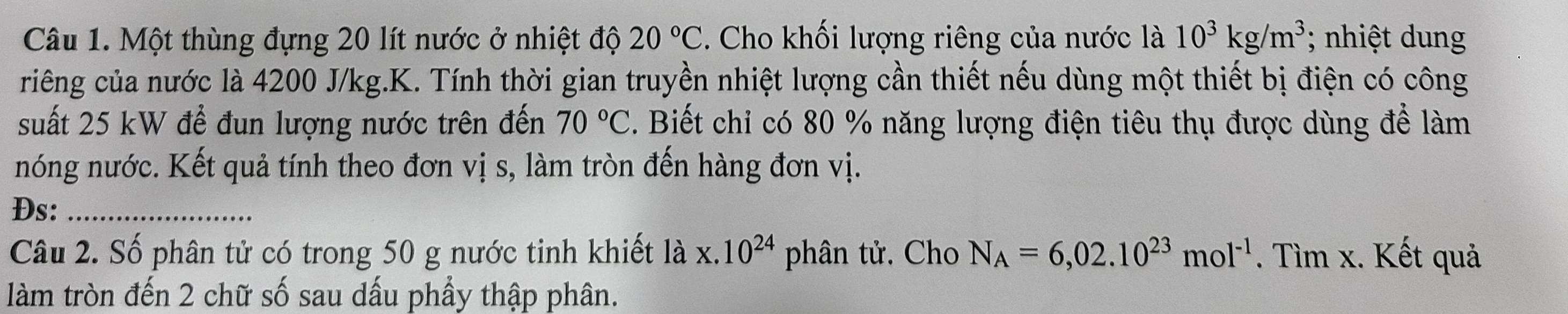 Một thùng đựng 20 lít nước ở nhiệt độ 20°C. Cho khối lượng riêng của nước là 10^3kg/m^3; nhiệt dung 
riếng của nước là 4200 J/kg.K. Tính thời gian truyền nhiệt lượng cần thiết nếu dùng một thiết bị điện có công 
suất 25 kW để đun lượng nước trên đến 70°C. Biết chỉ có 80 % năng lượng điện tiêu thụ được dùng để làm 
nóng nước. Kết quả tính theo đơn vị s, làm tròn đến hàng đơn vị. 
Ds:_ 
Câu 2. Số phân tử có trong 50 g nước tinh khiết lax.10^(24) phân tử, Cho N_A=6,02.10^(23)mol^(-1). Tìm x. Kết quả 
làm tròn đến 2 chữ số sau dấu phầy thập phân.