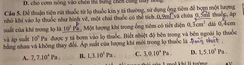 cho cơm nóng vào chén thi bưng chên cùng tháy hóng.
Câu 5. Để thuận tiện rút thuốc từ lọ thuốc kín y tá thường, sử dụng ống tiêm để bợm một lượng
nhỏ khí vào lọ thuốc như hình vẽ, một chai thuốc có thể tích 0,9ml và chứa 0,5ml thuốc, áp
suất của khí trong lọ là 10^5Pa Một lượng khí trong ống tiêm có tiết diện 0, 3cm^2 dài 0,4cm
và áp suất 10^5Pa được y tá bơm vào lọ thuốc. Biết nhiệt độ bên trong và bên ngoài lọ thuốc
bằng nhau và không thay đổi. Áp suất của lượng khí mới trong lọ thuốc là
A. 7, 7.10^4Pa. B. 1, 3.10^5Pa. C. 3, 0.10^4Pa. D. 1,5.10^5Pa. 
mol khí lí tưởng