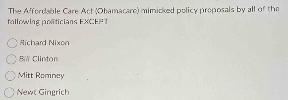 The Affordable Care Act (Obamacare) mimicked policy proposals by all of the
following politicians EXCEPT
Richard Nixon
Bill Clinton
Mitt Romney
Newt Gingrich