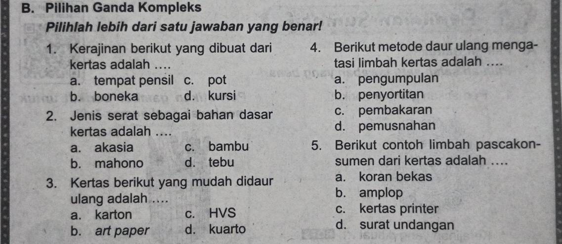 Pilihan Ganda Kompleks
Pilihlah lebih dari satu jawaban yang benar!
1. Kerajinan berikut yang dibuat dari 4. Berikut metode daur ulang menga-
kertas adalah …._ tasi limbah kertas adalah ....
a. tempat pensil c. pot a. pengumpulan
b. boneka d. kursi b. penyortitan
2. Jenis serat sebagai bahan dasar c. pembakaran
kertas adalah .... d. pemusnahan
a. akasia c. bambu 5. Berikut contoh limbah pascakon-
b. mahono d. tebu sumen dari kertas adalah ....
3. Kertas berikut yang mudah didaur a. koran bekas
ulang adalah ....
b. amplop
a. karton c. HVS
c. kertas printer
b. art paper d. kuarto
d. surat undangan