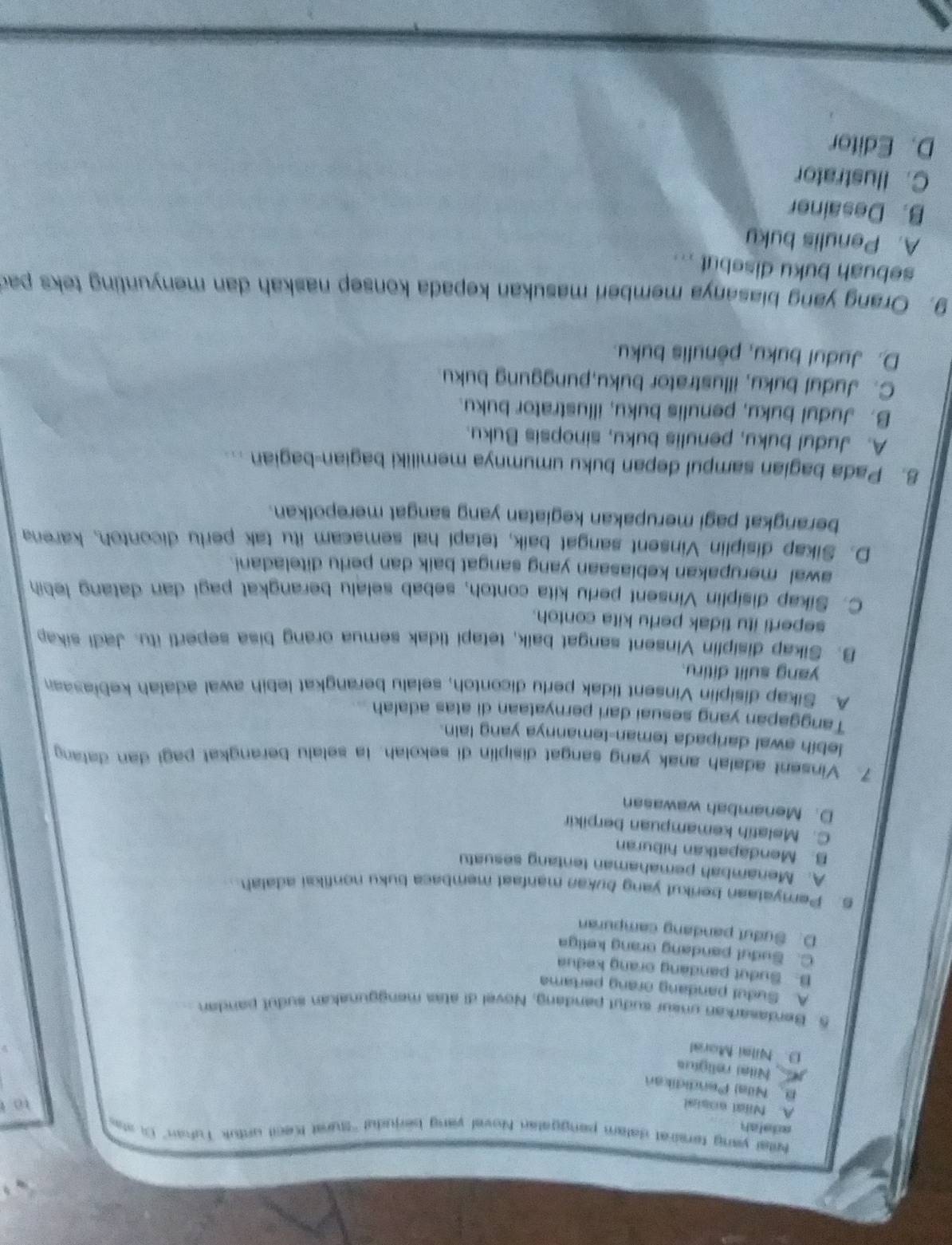 adetsh krtal yang tersiral salam panggatan Novel vang berjudul ''Sturat Kecil untuk Tukan'' Ci sta
A. Nial eosial
to
B Nila) Pendidikan
Nilai religius
D. Nilai Moral
5. Berdasarkan unsur sudut pandang, Novel di atas menggunakan sudul pandan
A. Sudul pandang orang pertama
B. Sudut pandang orang kedua
C. Sudul pandang orang keliga
D. Sudut pandang campuran
5. Perryataan berikut yang bukan manfaat membaca buku nonfikai adalah
A. Menambah pemahaman tentang sesuatu
B. Mendapatkan hiburan
C. Melatih kemampuan berpikir
D. Menambah wawasan
7. Vinsent adalah anak yang sangat disiplin di sekolah. la selalu berangkat pagi dan dalang
lebih awal daripada teman-temannya yang lain.
Tanggapan yang sesuai dari pernyataan di atas adalah
A. Sikap disiplin Vinsent tidak perlu dicontoh, selalu berangkat lebih awal adalah kebiasaan
yang sulit ditiru.
B. Sikap disiplin Vinsent sangat baik, tetapi tidak semua orang bisa seperti itu. Jadi sikap
seperti itu tidak perlu kita contoh.
C. Sikap disiplin Vinsent perlu kita contoh, sebab selalu berangkat pagi dan datang lebih
awal merupakan kebiasaan yang sangat baik dan perlu diteladani.
D. Sikap disiplin Vinsent sangat baik, tetapi hal semacam itu tak perlu dicontoh, karena
berangkat pagi merupakan kegiatan yang sangat merepotkan.
8. Pada bagian sampul depan buku umumnya memiliki bagian-bagian ...
A. Judul buku, penulis buku, sinopsis Buku.
B. Judul buku, penulis buku, illustrator buku.
C. Judul buku, illustrator buku,punggung buku.
D. Judul buku, pênulis buku.
9. Orang yang biasanya memberi masukan kepada konsep naskah dan menyunting teks pad
sebuah buku disebut ...
A. Penulis buky
B. Desainer
C. Ilustrator
D. Editor