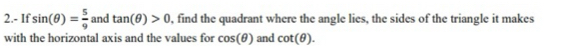 2.- If sin (θ )= 5/9  and tan (θ )>0 , find the quadrant where the angle lies, the sides of the triangle it makes 
with the horizontal axis and the values for cos (θ ) and cot (θ ).