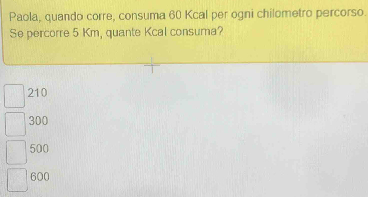 Paola, quando corre, consuma 60 Kcal per ogni chilometro percorso.
Se percorre 5 Km, quante Kcal consuma?
210
300
500
600