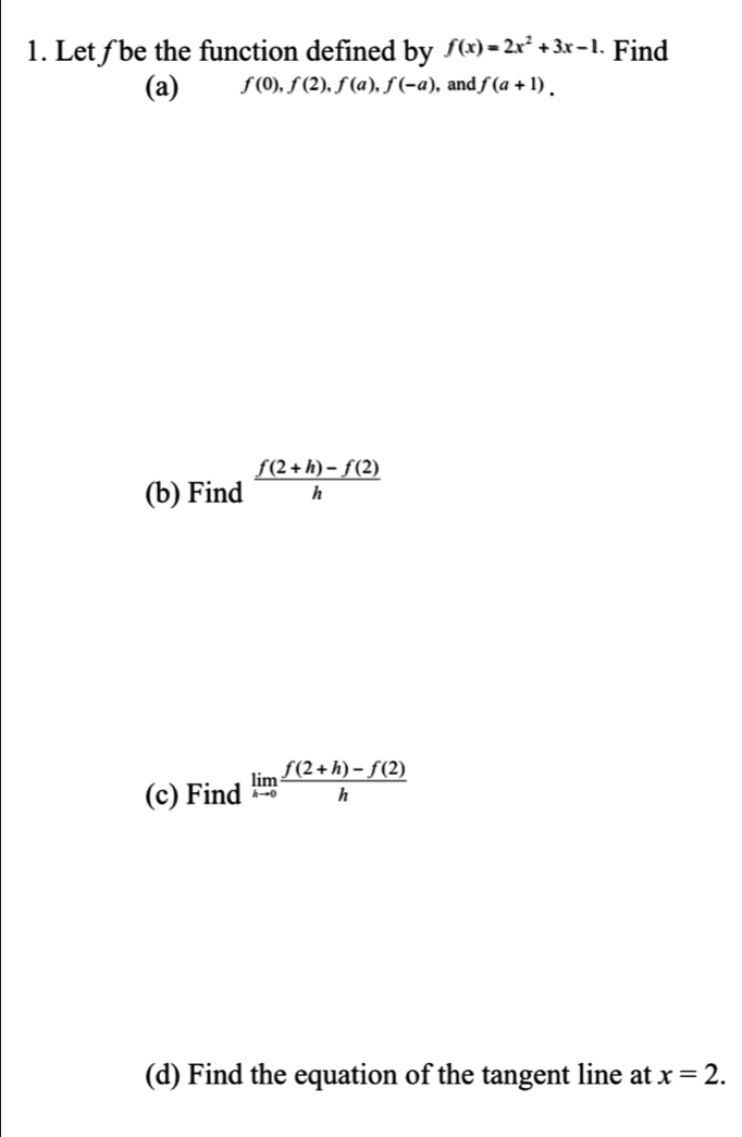 Let ƒ be the function defined by f(x)=2x^2+3x-1 Find 
(a) f(0), f(2), f(a), f(-a) , and f(a+1). 
(b) Find  (f(2+h)-f(2))/h 
(c) Find limlimits _hto 0 (f(2+h)-f(2))/h 
(d) Find the equation of the tangent line at x=2.