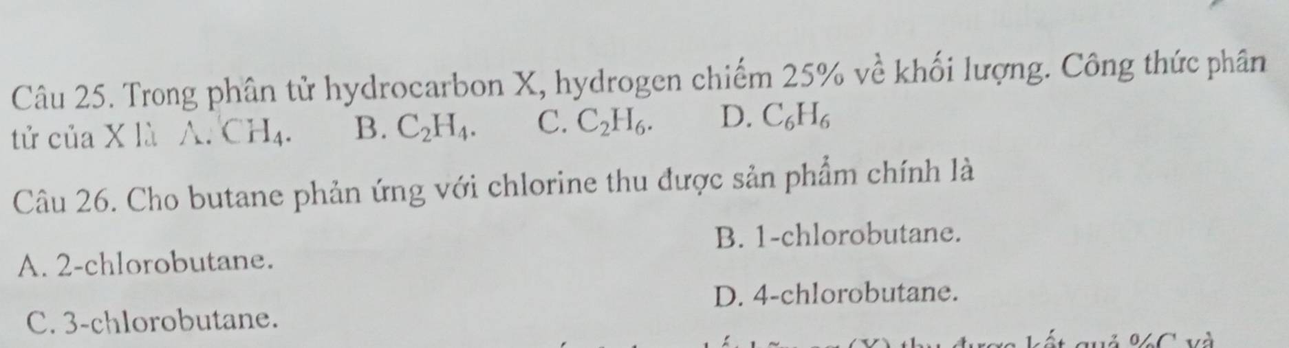 Trong phân tử hydrocarbon X, hydrogen chiếm 2 5% kề khối lượng. Công thức phân
tử của X là A. CH_4. B. C_2H_4. C. C_2H_6. D. C_6H_6
Câu 26. Cho butane phản ứng với chlorine thu được sản phẩm chính là
B. 1 -chlorobutane.
A. 2 -chlorobutane.
D. 4 -chlorobutane.
C. 3 -chlorobutane.