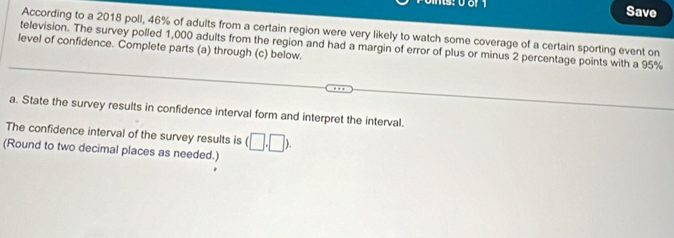 yor Save 
According to a 2018 poll, 46% of adults from a certain region were very likely to watch some coverage of a certain sporting event on 
television. The survey polled 1,000 adults from the region and had a margin of error of plus or minus 2 percentage points with a 95%
level of confidence. Complete parts (a) through (c) below. 
a. State the survey results in confidence interval form and interpret the interval. 
The confidence interval of the survey results is (□ ,□ ). 
(Round to two decimal places as needed.)
