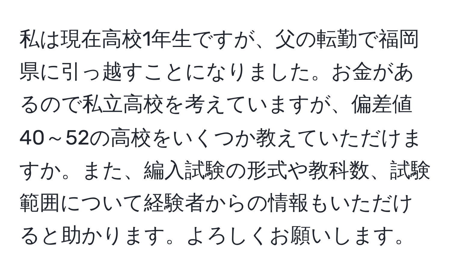 私は現在高校1年生ですが、父の転勤で福岡県に引っ越すことになりました。お金があるので私立高校を考えていますが、偏差値40～52の高校をいくつか教えていただけますか。また、編入試験の形式や教科数、試験範囲について経験者からの情報もいただけると助かります。よろしくお願いします。