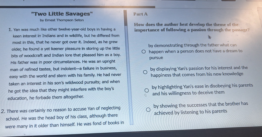 "Two Little Savages" Part A
by Emest Thompson Seton
How does the author best develop the theme of the
1. Yan was much like other twelve-year-old boys in having a importance of following a passion through the passage?
keen interest in Indians and in wildlife, but he differed from
most in this, that he never got over it. Indeed, as he grew
older, he found a yet keener pleasure in storing up the little by demonstrating through the father what can
bits of woodcraft and Indian lore that pleased him as a boy. happen when a person does not have a dream to
His father was in poor circumstances. He was an upright pursue
man of refined tastes, but indolent—a failure in business, by displaying Yan's passion for his interest and the
easy with the world and stern with his family. He had never happiness that comes from his new knowledge
taken an interest in his son’s wildwood pursuits; and when
he got the idea that they might interfere with the boy's by highlighting Yan's ease in disobeying his parents
education, he forbade them altogether. and his willingness to deceive them
2. There was certainly no reason to accuse Yan of neglecting by showing the successes that the brother has
school. He was the head boy of his class, although there achieved by listening to his parents
were many in it older than himself. He was fond of books in