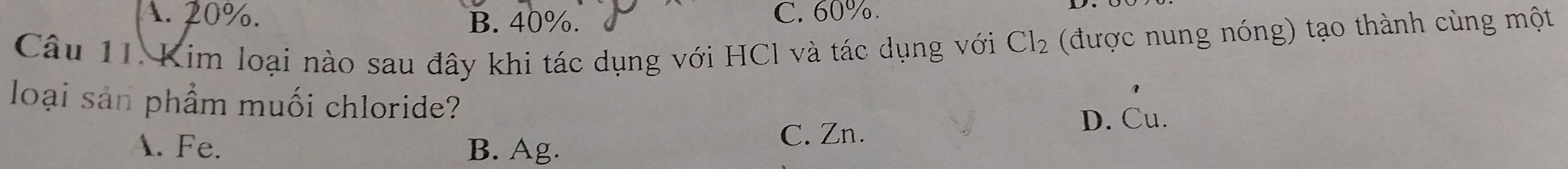 A. 20%. C. 60%.
B. 40%.
Câu 11. Kim loại nào sau đây khi tác dụng với HCl và tác dụng với Cl_2 (được nung nóng) tạo thành cùng một
loại sản phẩm muối chloride?
D. Cu.
A. Fe. B. Ag. C. Zn.