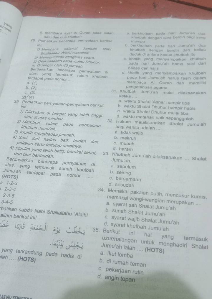 yang
_
empal
d. membaca ayat Al Quran pada salah a. berkhutbah pada hari Jumu'ah dua
satu dari dua khutbah khutbah dengan cara berdiri bagi yang
28. Perhatikan beberapa peryataan berikut mampu
ini! b. berkhutbah pada hari jumu'ah dua
1) Membaca salawat kepada Nabi khutbah dengan berdiri dan beliau
Shallallahu 'Afaihi wasallam duduk di antara kedua khutbah itu
2) Menggunakan pengeras suara.
3) Dilaksanakan pada waktu Dhuhur c. khatib yang menyampaikan khutbah
pada hari Jumu'ah harus suci dari
4) Didengar oleh 40 jamaah hadas dan najis
Berdasarkan beberapa pernyataan di
atas. yang termasuk rukun khutbah d khatib yang menyampaikan khutbah 
pada hari Jumu'ah harus fasih dalam
terdapat pada nomor      membaca Al Quran dan memiliki
a. (1) pengetahuan agama
b. (2)
31. Khutbah Jumu'ah mulai dilaksanakan
c. (3) ketika ....
(4)
a. waktu Shalat 'Ashar hampir tiba
29. Perhatikan pernyataan-pernyataan berikut b. waktu Shalat Dhuhur hampir habis
ini!
c. waktu Shalat Dhuhur mulai tiba
1) Dilakukan di tempat yang lebih tinggi d. waktu matahari naik sepenggalah
atau di atas mimbar. 32. Hukum melaksanakan Shalat Jumu'ah
2) Memberi salam pada permulaan bagi wanita adalah
khutbah Jumu'ah. a. tidak wajib
3) Khatib menghadap jamaah. b. makruh
4) Suci dari hadas baik badan dan c. mubah
pakaian serta tertutup auratnya. d. haram
5) Muslim yang telah balig, berakal sehat, 33. Khutbah Jumu'ah dilaksanakan ... Shalat
dan taat beribadah. Jumu'ah.
Berdasarkan beberapa pernyataan di a. sebelum
atas, yang termasuk sunah khutbah b. seiring
Jumu'ah terdapat pada nomor .. c. bersamaan
(HOTS) d. sesudah
. 2-3-4
a. 1-2-3 34. Memakai pakaian putih, mencukur kumis,
memakai wangi-wangian merupakan ....
2-3-5 a. syarat sah Shalat Jumu'ah
3-4-5 b. sunah Shalat Jumu'ah
rhatikan sabda Nabi Shallallahu 'Alaihi c. syarat wajib Shalat Jumu'ah
allam berikut ini! d. syarat khutbah Jumu'ah
35. Berikut ini hal yang termasuk
uzur/halangan untuk menghadiri Shalat
Jumu'ah ialah .... (HOTS)
a. ikut lomba
yang terkandung pada hadis di b. di rumah teman
lah .... (HOTS) c. pekerjaan rutin
d. angin topan
LAS VI / Seme s te