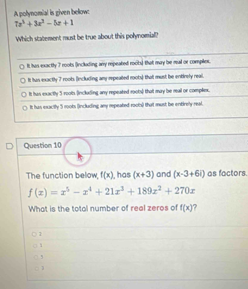 A polynomial is given below:
7x^3+3x^2-5x+1
Which statement must be true about this polynomial?
It has exactly 7 roots (including any repeated roots) that may be real or complex.
It has exactly 7 roots (including any repeated roots) that must be entirely real.
It has exactly 5 roots (including any repeated roots) that may be real or complex.
It has exactly 5 roots (including any repeated roots) that must be entirely real.
Question 10
The function below, f(x) , has (x+3) and (x-3+6i) as factors.
f(x)=x^5-x^4+21x^3+189x^2+270x
What is the total number of real zeros of f(x) ?
2
1
5
3