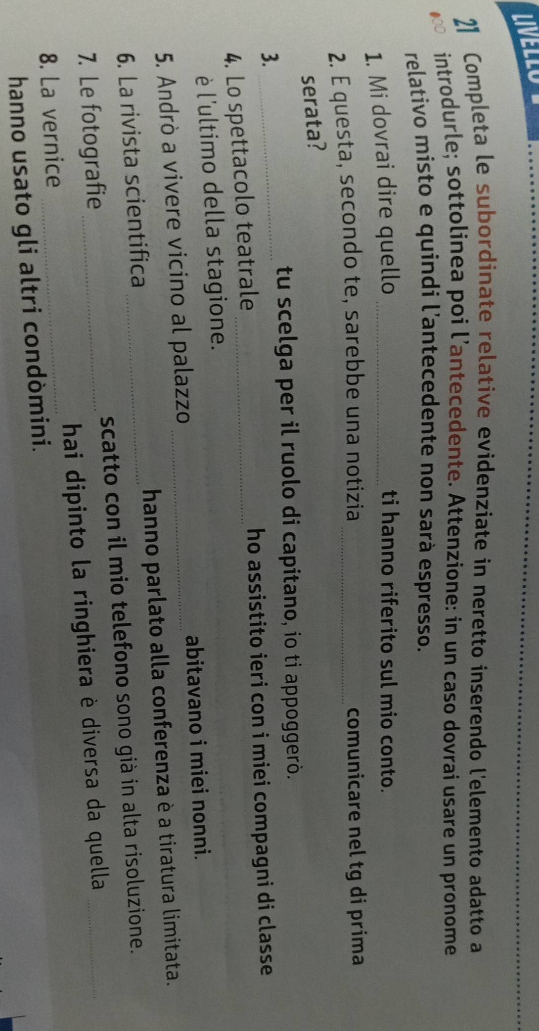LIVELLO 
2】 Completa le subordinate relative evidenziate in neretto inserendo l'elemento adatto a 
introdurle; sottolinea poi l’antecedente. Attenzione: in un caso dovrai usare un pronome 
relativo misto e quindi l’antecedente non sarà espresso. 
1. Mi dovrai dire quello_ 
ti hanno riferito sul mio conto. 
2. É questa, secondo te, sarebbe una notizia _comunicare nel tg di prima 
serata? 
3._ 
tu scelga per il ruolo di capitano, io ti appoggerò. 
4. Lo spettacolo teatrale _ho assistito ieri con i miei compagni di classe 
è l'ultimo della stagione. 
abitavano i miei nonni. 
5. Andrò a vivere vicino al palazzo_ 
6. La rivista scientifica _hanno parlato alla conferenza è a tiratura limitata. 
7. Le fotografie _scatto con il mio telefono sono già in alta risoluzione. 
8. La vernice _hai dipinto la ringhiera è diversa da quella 
hanno usato gli altri condòmini.
