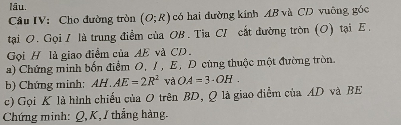 lâu. 
Câu IV: Cho đường tròn (O;R) có hai đường kính AB và CD vuông góc 
tại O. Gọi I là trung điểm của OB. Tia CI cắt đường tròn (O) tại Ε. 
Gọi H là giao điểm của AE và CD. 
a) Chứng minh bốn điểm O, I , E; D cùng thuộc một đường tròn. 
b) Chứng minh: AH.AE=2R^2 và OA=3· OH. 
c) Gọi K là hình chiếu của O trên BD, Q là giao điểm của AD và BE
Chứng minh: Q, K, I thắng hàng.