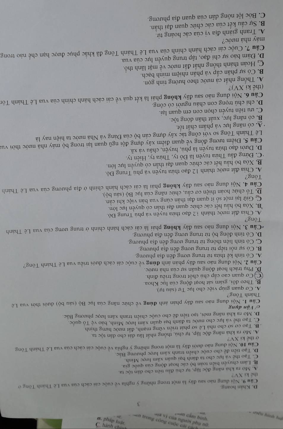 '4s quey
o mo Sộno Suợo Suan um
1ệ n  deu d 
3
D. Khán hoang
Cầu 9. Nội dung nào sau đây là một trong những ý nghĩa về cuộc cai cách của vua Lê Thánh Tông ở
thể ki XV?
A. Mở ra kha năng độc lập, tự chủ đầu tiên cho dân tộc ta.
B. Lâm chuyên biển toàn bộ các hoạt động của quốc gia.
C. Tạo thể và lực cho ta đánh bại quân xâm lược Minh.
D. Tạo tiền để cho cuộc chiến tranh xãm lược phương Bắc.
Câu 10. Nội dung nào dưới đây là một trong những ý nghĩa về cuộc cải cách của vua Lê Thánh Tông
ở thể ki XV?
A. Mở ra kha năng độc lập, tự chủ, thống nhất lâu dài cho dân tộc ta.
B. Tạo cơ sở cho nhà Lê sơ phát triển vững mạnh, đất nước hưng thịnh.
C. Tạo thế và lực cho nước ta đánh bại quân xâm lược Minh, bảo vệ Tổ quốc.
D. Mở ra khả năng mới, tạo tiền để cho cuộc chiên tranh xâm lược phương Bắc.
c/ Vận dụng
Câu 1. Nội dung nào sau đây phản ánh đúng về chức năng của lục Bộ (sáu bộ) dưới thời vua Lê
Thánh Tông?
A. Cơ quan giúp việc cho lục Tự (sáu tự).
B. Theo dồi, giám sát hoạt động của lục Khoa.
C) Cơ quan cao cấp chủ chốt trong triều đình.
D. Phụ trách hoạt động quân sự của nhà nước.
Câu 2. Nội dung nào sau đây phản ánh đúng về cuộc cải cách dưới triều vua Lê Thánh Tông?
A. Có tính kể thừa từ trung ương đến địa phương.
B. Có sự nổi tiếp từ trung ương đến địa phương.
C. Có tính liên thông từ trung ương đến địa phương.
D. Có tính đồng bộ từ trung ương đến địa phương.
*Câu 3. Nội dung nào sau đây không phải là cải cách hành chính ở trung ương của vua Lê Thánh
Tông?
A. Chia đất nước thành 12 đạo thừa tuyên và phủ Trung Đô.
B. Xóa bỏ hầu hết các chức quan đại thần có quyền lực lớn.
C. Giữ lại một số ít quan đại thần cùng vua bản việc khi cần.
D. Tổ chức hoàn thiện cơ cấu, chức năng của lục Bộ (sáu bộ).
Câu 4. Nội dung nào sau đây không phải là cải cách hành chính ở địa phương của vua Lê Thánh
Tông?
A. Chia đất nước thành 12 đạo thừa tuyên và phủ Trung Đô.
B. Xóa bỏ hầu hết các chức quan đại thần có quyền lực lớn.
*C. Đứng đầu Thừa tuyên là Đô ty, Thừa ty, Hiến ty.
D. Dưới đạo thừa tuyên là phủ, huyện, châu và xã.
Câu 5. Điểm tương đồng về quan điểm xây dựng đội ngũ quan lại trong bộ máy nhà nước thời vua
Lê Thánh Tông so với công tác xây dựng cán bộ của Đảng và Nhà nước ta hiện nay là
A. có năng lực và phẩm chất tốt.
B. có năng lực, xuất thân dòng tộc.
C. ưu tiên tuyển chọn con em quan lại.
D. chi chú trọng con cháu người có công.
Câu 6. Nội dung nào sau đây không phải là kết quả về cải cách hành chính của vua Lê Thánh Tôn
(thể ki XV)?
A. Thống nhất cả nước theo hướng tinh gọn.
B. Có sự phân cấp và phân nhiệm minh bạch.
C. Hoàn thành thống nhất đất nước về mặt lãnh thổ.
D. Đảm bảo sự chỉ đạo, tập trung quyền lực của vua.
Câu 7. Cuộc cải cách hành chính của vua Lê Thánh Tông đã khắc phục được hạn chế nào trong
máy nhà nước?
A. Tranh giành địa vị của các hoàng tử.
B. Sự cấu kết của các chức quan đại thần.
C. Bóc lột nông dân của quan địa phương.