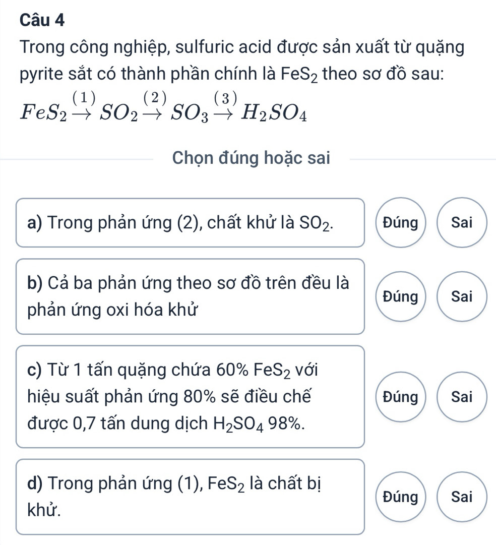 Trong công nghiệp, sulfuric acid được sản xuất từ quặng
pyrite sắt có thành phần chính là FeS_2 theo sơ đồ sau:
FeS_2xrightarrow (1)SO_2xrightarrow (2)SO_3xrightarrow (3)H_2SO_4^(Chọn đúng hoặc sai
a) Trong phản ứng (2), chất khử là SO_2). Đúng Sai
b) Cả ba phản ứng theo sơ đồ trên đều là
Đúng Sai
phản ứng oxi hóa khử
c) Từ 1 tấn quặng chứa 60 1% FeS_2 với
hiệu suất phản ứng 80% sẽ điều chế Đúng Sai
được 0,7 tấn dung dịch H_2SO_498%. 
d) Trong phản ứng (1), FeS_2 là chất bị
Đúng Sai
khử.