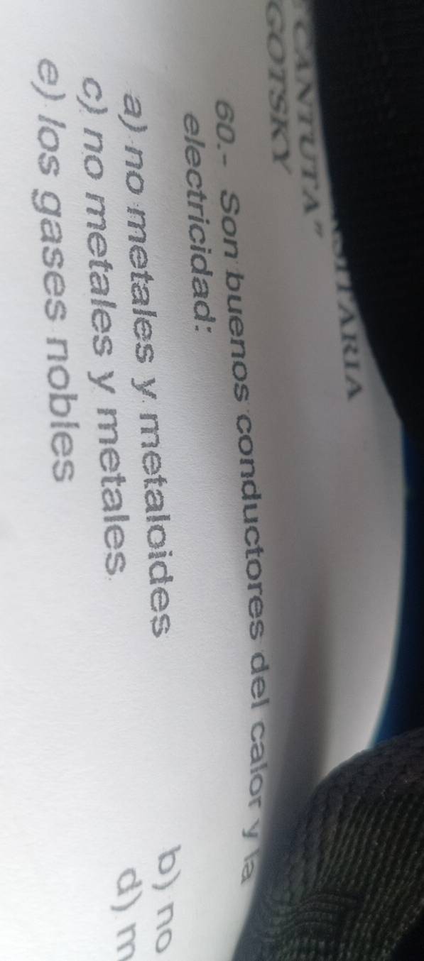 ARIA
'Cantuta'
GOTSKY
60.- Son buenos conductores del calor y la
electricidad:
a) no metales y metaloides
b) no
c) no metales y metales
d) m
e) los gases nobles