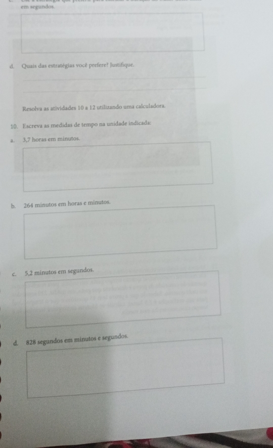 em segundos.
d. Quais das estratégias você prefere? Justifique.
Resolva as atividades 10 a 12 utilizando uma calculadora.
10. Escreva as medidas de tempo na unidade indicada:
a. 3,7 horas em minutos.
b. 264 minutos em horas e minutos.
c. 5,2 minutos em segundos.
d. 828 segundos em minutos e segundos.