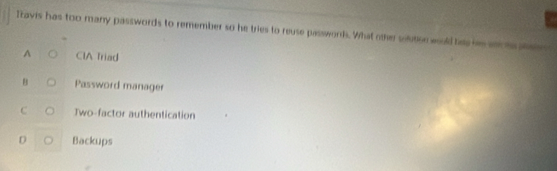 Itavis has too many passwords to remember so he tries to reuse passwords. What other silution would has hi ance ansees
A CIA Triad
B Password manager
C Two-factor authentication
D Backups