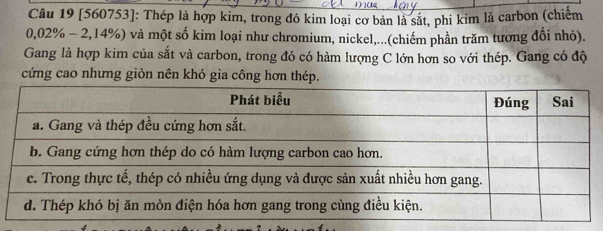 [560753]: Thép là hợp kim, trong đó kim loại cơ bản là sắt, phi kim là carbon (chiếm
0,02% - 2,14%) và một số kim loại như chromium, nickel,...(chiếm phần trăm tương đổi nhỏ). 
Gang là hợp kim của sắt và carbon, trong đó có hàm lượng C lớn hơn so với thép. Gang có độ 
cứng cao nhưng giòn nên khó gia công hơn thép.