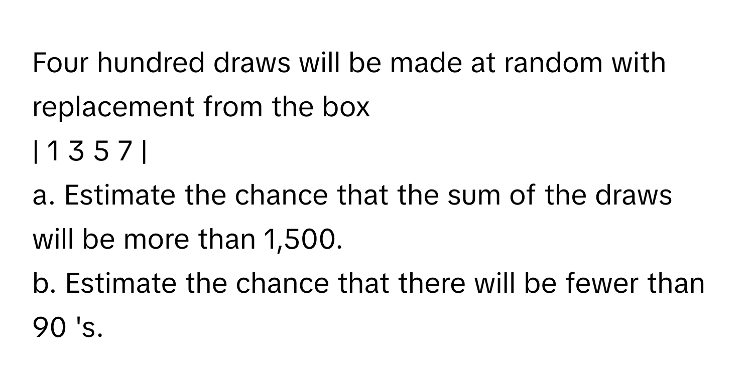 Four hundred draws will be made at random with replacement from the box 

| 1 3 5 7 |

a. Estimate the chance that the sum of the draws will be more than 1,500. 
b. Estimate the chance that there will be fewer than 90 's.