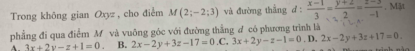 Trong không gian Oxyz , cho điểm M(2;-2;3) và đường thẳng d :  (x-1)/3 = (y+2)/2 = (z-3)/-1 . Mặt
phẳng đi qua điểm Mô và vuông góc với đường thẳng đ có phương trình là
A. 3x+2y-z+1=0. B. 2x-2y+3z-17=0 .C. 3x+2y-z-1=0. D. 2x-2y+3z+17=0.