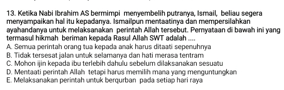 Ketika Nabi Ibrahim AS bermimpi menyembelih putranya, Ismail, beliau segera
menyampaikan hal itu kepadanya. Ismailpun mentaatinya dan mempersilahkan
ayahandanya untuk melaksanakan perintah Allah tersebut. Pernyataan di bawah ini yang
termasul hikmah beriman kepada Rasul Allah SWT adalah ....
A. Semua perintah orang tua kepada anak harus ditaati sepenuhnya
B. Tidak tersesat jalan untuk selamanya dan hati merasa tentram
C. Mohon ijin kepada ibu terlebih dahulu sebelum dilaksanakan sesuatu
D. Mentaati perintah Allah tetapi harus memilih mana yang menguntungkan
E. Melaksanakan perintah untuk berqurban pada setiap hari raya