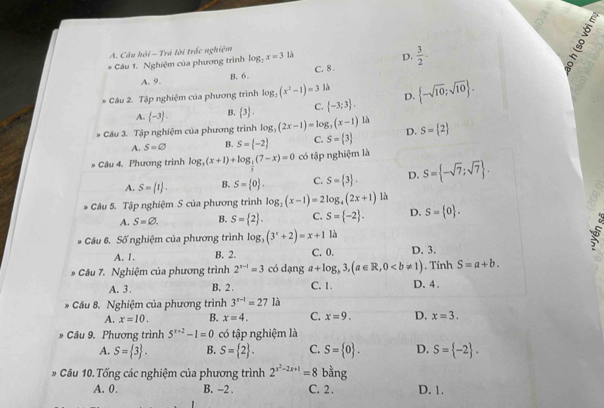 Câu hỏi - Trả lời trấc nghiệm là
Câu 1. Nghiệm của phương trình log _2x=3
D.  3/2 .
A. 9. B. 6. C. 8 .
* Câu 2. Tập nghiệm của phương trình log _2(x^2-1)=3 là
A.  -3 . B.  3 . C.  -3;3 . D.  -sqrt(10);sqrt(10) .
* Cầu 3. Tập nghiệm của phương trình log _3(2x-1)=log _3(x-1)la D. S= 2
A. S=varnothing B. S= -2 C. S= 3
Câu 4. Phương trình log _5(x+1)+log _ 1/5 (7-x)=0 có tập nghiệm là
A. S= 1 . B. S= 0 . C. S= 3 . D. S= -sqrt(7);sqrt(7) .
* Câu 5. Tập nghiệm S của phương trình log _2(x-1)=2log _4(2x+1)1 à
A. S=varnothing . B. S= 2 . C. S= -2 . D. S= 0 .
Câu 6. Số nghiệm của phương trình log _3(3^x+2)=x+1 là
5
A. 1. B. 2. C. 0. D. 3.
Câu 7. Nghiệm của phương trình 2^(x-1)=3 có dạng a+log _b3,(a∈ R,0. Tính S=a+b.
A. 3. B. 2 . C. 1. D. 4 .
-  Câu 8. Nghiệm của phương trình 3^(x-1)=27 là
A. x=10. B. x=4. C. x=9. D. x=3.
» Câu 9. Phương trình 5^(x+2)-1=0 có tập nghiệm là
A. S= 3 . B. S= 2 . C. S= 0 . D. S= -2 .
* Câu 10. Tổng các nghiệm của phương trình 2^(x^2)-2x+1=8 bằng
A. 0. B. -2 . C. 2. D. 1.