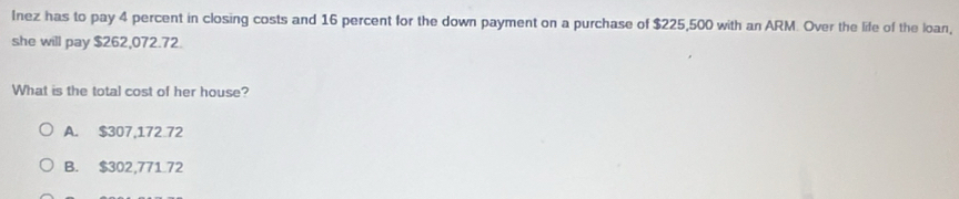 Inez has to pay 4 percent in closing costs and 16 percent for the down payment on a purchase of $225,500 with an ARM. Over the life of the loan,
she will pay $262,072.72.
What is the total cost of her house?
A. $307,172.72
B. $302,771.72