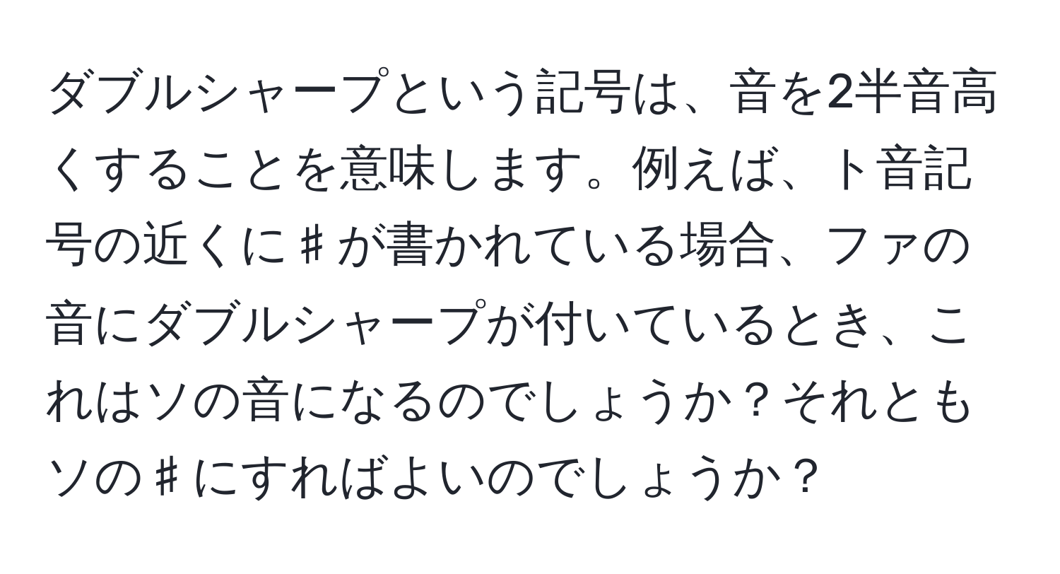 ダブルシャープという記号は、音を2半音高くすることを意味します。例えば、ト音記号の近くに♯が書かれている場合、ファの音にダブルシャープが付いているとき、これはソの音になるのでしょうか？それともソの♯にすればよいのでしょうか？