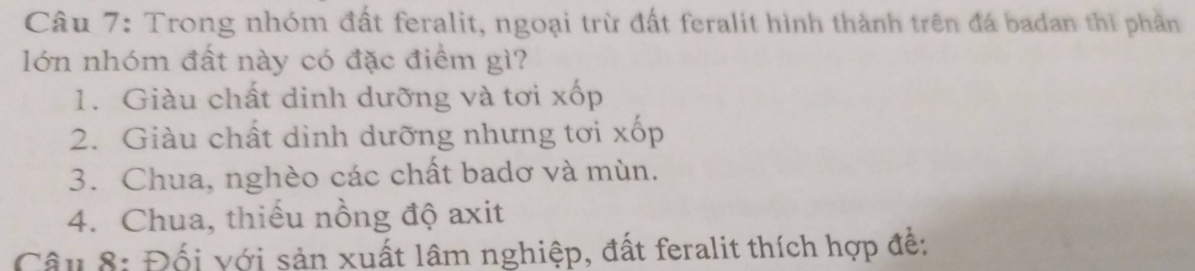 Trong nhóm đất feralit, ngoại trừ đất feralit hình thành trên đá badan thì phần
lớn nhóm đất này có đặc điểm gì?
1. Giàu chất dinh dưỡng và tơi xốp
2. Giàu chất dình dưỡng nhưng tơi xốp
3. Chua, nghèo các chất badơ và mùn.
4. Chua, thiếu nồng độ axit
Câu 8: Đối với sản xuất lâm nghiệp, đất feralit thích hợp đề: