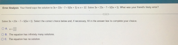 Error Anallysis Your friend says the solution to 3x+22x-7=5(5x+1) is x=12 Solve 3x+22x-7=5(5x+1) What was your friend's likely error?
Salve 3x+22x-7=5(5x+1). Select the correct choice below and, if necessary, fill in the answer box to complete your choice
A. x=□
B. The equation has infinitely many solutions.
C. The equation has no solution