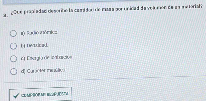 ¿Qué propiedad describe la cantidad de masa por unidad de volumen de un material?
a) Radio atómico.
b) Densidad.
c) Energía de ionización.
d) Carácter metálico.
COMPROBAR RESPUESTA