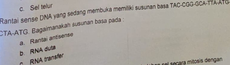 c. Sel telur
Rantai sense DNA yang sedang membuka memiliki susunan basa TAC-CGG-GCA-TTA-ATG-
CTA-ATG. Bagaimanakah susunan basa pada :
a. Rantai antisense
b. RNA duta
RNA transfer
s el secara mitosis dengan