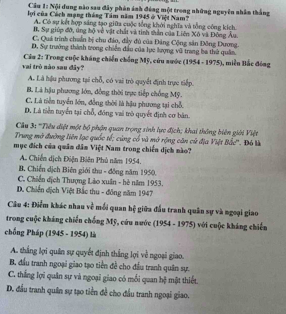 Nội dung nào sau đây phản ánh đúng một trong những nguyên nhân thắng
lợi của Cách mạng tháng Tám năm 1945 ở Việt Nam?
A. Có sự kết hợp sáng tạo giữa cuộc tổng khởi nghĩa và tổng công kích.
B. Sự giúp đỡ, ủng hộ về vật chất và tinh thần của Liên Xô và Đông Âu.
C. Quá trình chuẩn bị chu đáo, đầy đủ của Đảng Cộng sản Đông Dương.
D. Sự trưởng thành trong chiến đầu của lực lượng vũ trang ba thứ quân.
Câu 2: Trong cuộc kháng chiến chống Mỹ, cứu nước (1954 - 1975), miền Bắc đóng
vai trò nào sau đây?
A. Là hậu phương tại chỗ, có vai trò quyết định trực tiếp.
B. Là hậu phương lớn, đồng thời trực tiếp chống Mỹ.
C. Là tiền tuyến lớn, đồng thời là hậu phương tại chỗ.
D. Là tiền tuyến tại chỗ, đóng vai trò quyết định cơ bản.
Câu 3: “Tiêu diệt một bộ phận quan trọng sinh lực địch; khai thông biên giới Việt
Trung mở đường liên lạc quốc tế; củng cố và mở rộng căn cứ địa Việt Bắc'. Đó là
mục đích của quân dân Việt Nam trong chiến dịch nào?
A. Chiến dịch Điện Biên Phủ năm 1954.
B. Chiến dịch Biên giới thu - đông năm 1950.
C. Chiến dịch Thượng Lào xuân - hè năm 1953.
D. Chiến dịch Việt Bắc thu - đông năm 1947
Câu 4: Điểm khác nhau về mối quan hệ giữa đấu tranh quân sự và ngoại giao
trong cuộc kháng chiến chống Mỹ, cứu nước (1954 - 1975) với cuộc kháng chiến
chống Pháp (1945 - 1954) là
A. thắng lợi quân sự quyết định thắng lợi về ngoại giao.
B. đấu tranh ngoại giao tạo tiền đề cho đấu tranh quân sự.
C. thắng lợi quân sự và ngoại giao có mối quan hệ mật thiết.
D. đấu tranh quân sự tạo tiền đề cho đấu tranh ngoại giao.