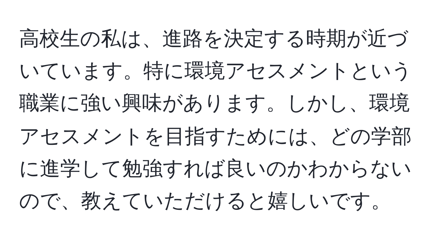 高校生の私は、進路を決定する時期が近づいています。特に環境アセスメントという職業に強い興味があります。しかし、環境アセスメントを目指すためには、どの学部に進学して勉強すれば良いのかわからないので、教えていただけると嬉しいです。