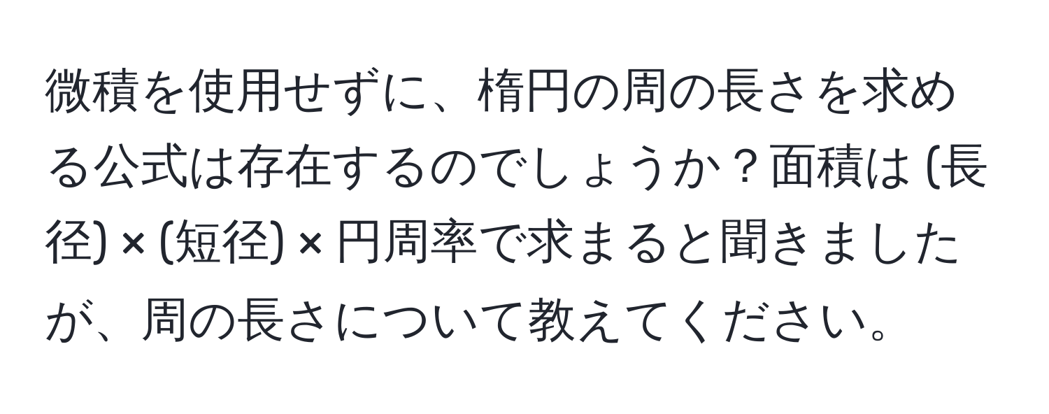 微積を使用せずに、楕円の周の長さを求める公式は存在するのでしょうか？面積は (長径) × (短径) × 円周率で求まると聞きましたが、周の長さについて教えてください。