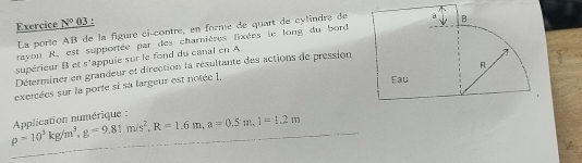 Exercice N° 03 : 
La porte AB de la figure ci-contre, en forme de quart de cylindre de 
rayon R, est supportée par des charnières fixées le long du bord 
supérieur B et s'appuie sur le fond du canal en A. 
Déterminer en grandeur et direction la résultante des actions de pression 
exercées sur la porte si sa largeur est notée 1.
rho =10^3kg/m^3, g=9.81m/s^2, R=1.6m, a=0.5m. 1=1.2m Aplication numérique :