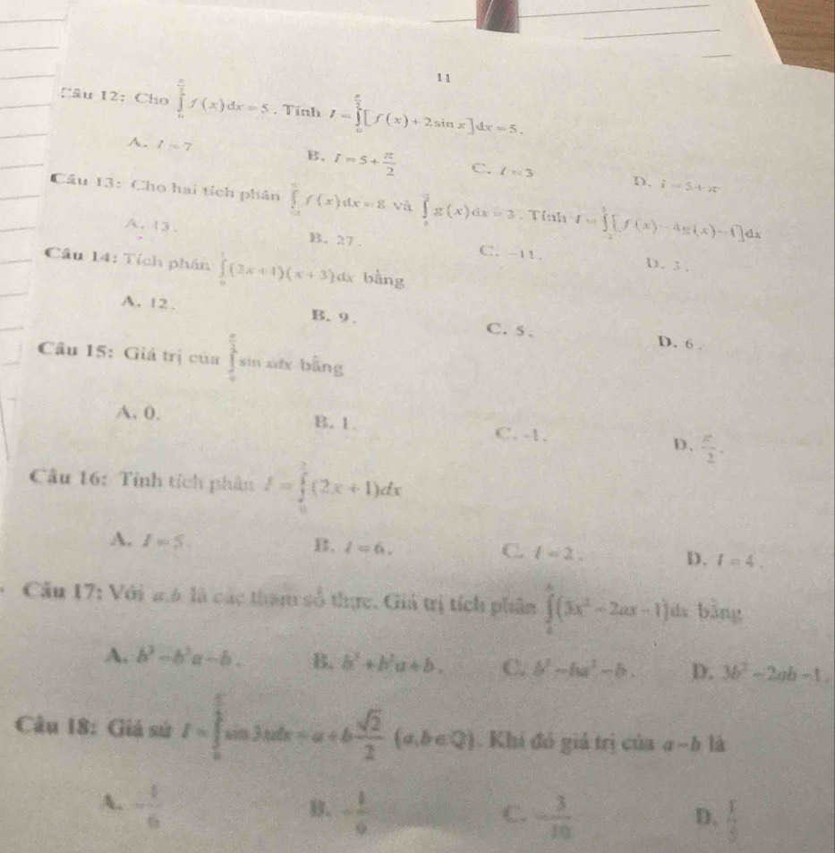 12.Cho ∈tlimits _0^((frac π)2)f(x)dx=5 , Tính I=∈tlimits _0^((frac π)2)[f(x)+2sin x]dx=5.
A. 1=7 B. I=5+ π /2  C. l=3
D. i=54· 2π
Cầu 13: Cho hai tích phân ∈tlimits _(-1)^xf(x)dx=8 và ∈tlimits _0^(2g(x)dx=3. Tỉnh I=∈tlimits _(-2)^2[f(x)-4g(x)-1]dx
A. 13 . B. 27 . C. -11.
Cầu 14: Tích phân ∈tlimits _0^1(3x+1)(x+3) d bàng
D. 3 .
A. 12. B. 9. C. 5 . D. 6 .
Câu 15: Giá trị của ∈tlimits _0^(frac π)2)sin n xớx  bằng
A. 0. B. 1. C. -1. D.  π /2 .
Câu 16: Tính tích phân I=∈tlimits _0^(2(2x+1)dx
A. I=5.
B. l=6. C. l=2.
D. l=4.
* Câu 17: Với g6 là các tham số thực. Giá trị tích phân ∈tlimits _0^4(3x^2)-2ax-1) jás bằng
A. b^3-b^2a-b. B. b^3+b^2a+b. C. b^2-ba^2-b. D. 3b^2-2ab-1.
Câu 18: Giả sử f=∈tlimits _0^((frac π)2)sin 3xdx=a+b sqrt(2)/2 (a,b∈ Q). Khi đó giả trị của a-b là
A.  4/6 
B. - 1/6  - 3/10 
C.
D.  1/5 