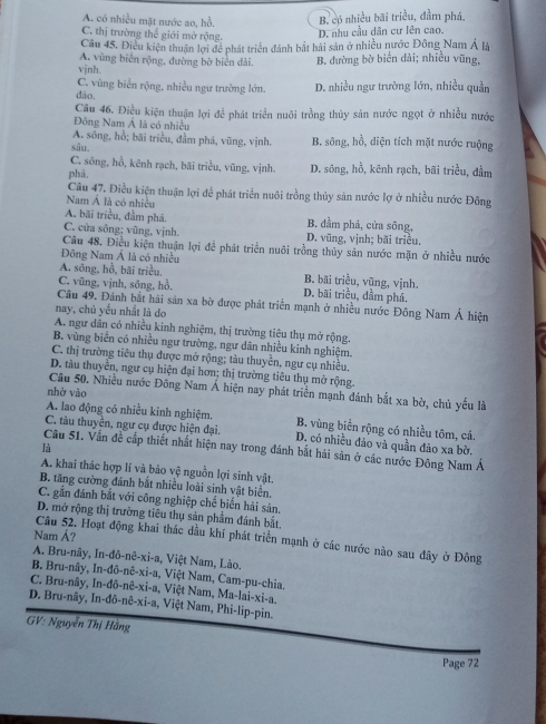 A. có nhiều mặt nước ao, hỗ. B, có nhiều bãi triều, đầm phá,
C. thị trường thể giới mở rộng.
D. nhu cầu dân cư lên cao.
Câu 45, Điều kiện thuận lợi để phát triển đánh bắt hãi sản ở nhiều nước Đông Nam Á là
A. vùng biển rộng, đường bờ biển dài.
vjnh. B. đường bờ biển đải; nhiều vũng,
C. vùng biển rộng, nhiều ngư trường lớn.
dão. D. nhiều ngư trường lớn, nhiều quần
Câu 46. Điều kiện thuận lợi để phát triển nuôi trồng thủy sản nước ngọt ở nhiều nước
Đông Nam Á là có nhiệu
A. sông, hồ; bãi triều, đầm phá, vũng, vịnh.
sâu. B. sông, hồ, diện tích mặt nước ruộng
C. sông, hồ, kênh rạch, bãi triều, vũng, vịnh.
phá. D. sông, hồ, kênh rạch, bãi triều, đầm
Câu 47. Điều kiện thuận lợi để phát triển nuôi trồng thủy sản nước lợ ở nhiều nước Đông
Nam Á là có nhiều
A. bãi triều, đầm phá. B. đầm phá, cửa sông,
C. cửa sông; vũng, vịnh. D. vũng, vịnh; bãi triều,
Câu 48. Điều kiện thuận lợi để phát triển nuôi trồng thủy sản nước mặn ở nhiều nước
Đông Nam Á là có nhiều
A. sông, hồ, bãi triều, B. bãi triều, vũng, vịnh.
C. vũng, vịnh, sông, hồ. D. bãi triều, dầm phá.
Câu 49. Đánh bắt hải sản xa bờ được phát triển mạnh ở nhiều nước Đông Nam Á hiện
nay, chủ yếu nhất là do
A. ngư dẫn có nhiều kinh nghiệm, thị trường tiêu thụ mở rộng.
B, vùng biển có nhiều ngư trường, ngư dân nhiều kinh nghiệm.
C. thị trường tiêu thụ được mở rộng; tàu thuyền, ngư cụ nhiều.
D. tàu thuyển, ngư cụ hiện đại hơn; thị trường tiêu thụ mở rộng.
Câu 50. Nhiều nước Đông Nam Á hiện nay phát triển mạnh đánh bắt xa bờ, chủ yếu là
nhờ vào
A. lao động có nhiều kinh nghiệm. B. vùng biển rộng có nhiều tôm, cá.
C. tàu thuyền, ngư cụ được hiện đại. D. có nhiều đảo và quần đảo xa bờ.
là
Câu 51. Vấn đề cấp thiết nhất hiện nay trong đánh bắt hải sản ở các nước Đông Nam Á
A. khai thác hợp lí và bảo vệ nguồn lợi sinh vật.
B. tăng cường đánh bắt nhiều loài sinh vật biển.
C. gẫn đánh bắt với công nghiệp chế biển hải sản.
D. mở rộng thị trường tiêu thụ sản phẩm đánh bắt
Nam Á?
Câu 52. Hoạt động khai thác dầu khi phát triển mạnh ở các nước nào sau đây ở Đông
A. Bru-nây, In-đô-nê-xi-a, Việt Nam, Lào.
B. Bru-nây, In-đô-nê-xi-a, Việt Nam, Cam-pu-chia,
C. Bru-nây, In-đô-nê-xi-a, Việt Nam, Ma-lai-xi-a,
D. Bru-nây, In-đô-nê-xi-a, Việt Nam, Phi-lip-pin.
GV: Nguyễn Thị Hãng
Page 72