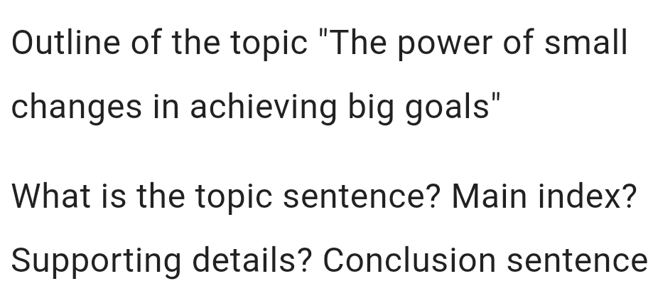 Outline of the topic "The power of small 
changes in achieving big goals" 
What is the topic sentence? Main index? 
Supporting details? Conclusion sentence