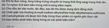 Khi bị đun nóng, lòng trắng trứng chuyến từ trạng thái lóng sang trạng thái rần. 
(b) Tơ nylon -6, 6 kém bền trong môi trường kiềm mạnh. 
(c) Cho dầu ăn vào nước, lắc đều, sau đó thu được dung dịch đồng nhất. 
(d) Chất giặt rửa thường là muối sodium alkylsulfate hoặc alkylbenzene sulfonate. 
(đ) Carbohydrate chỉ được tìm thấy trong thực phẩm có nguồn gốc thực vật. 
Có bao nhiêu phát biểu đúng trong số các phát biểu trên? 
đáp án