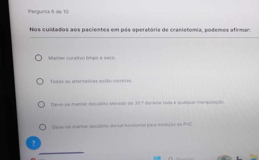 Pergunta 6 de 10
Nos cuidados aos pacientes em pós operatório de craniotomia, podemos afirmar:
_
Manter curativo limpo e seco.
Todas as alternativas estão corretas.
Deve-se manter decúbito elevado de 30° durante toda e qualquer manipulação.
Deve-se manter decúbito dorsal horizontal para medição da PVC.
?